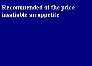 Recommended at the price
insatiable an appetite