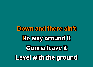 Down and there ain't

No way around it
Gonna leave it
Level with the ground