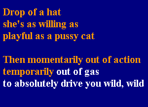 Drop of a hat
she's as Willing as
playful as a pussy cat

Then momentarily out of action
temporarily out of gas
to absolutely drive you wild, Wild