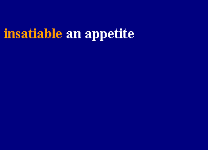 insatiable an appetite