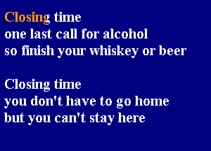 Closing time
one last call for alcohol
so finish your Whiskey or beer

Closing time
you don't have to go home
but you can't stay here