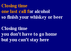 Closing time
one last call for alcohol
so finish your Whiskey or beer

Closing time
you don't have to go home
but you can't stay here