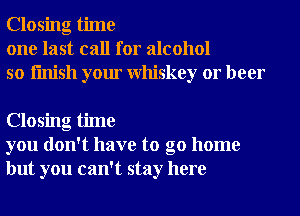 Closing time
one last call for alcohol
so finish your Whiskey or beer

Closing time
you don't have to go home
but you can't stay here