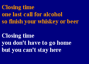 Closing time
one last call for alcohol
so finish your Whiskey or beer

Closing time
you don't have to go home
but you can't stay here