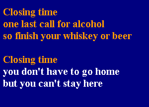 Closing time
one last call for alcohol
so finish your Whiskey or beer

Closing time
you don't have to go home
but you can't stay here