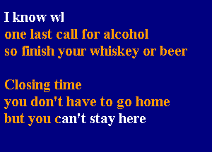 I knowr WI
one last call for alcohol
so finish your Whiskey or beer

Closing time
you don't have to go home
but you can't stay here