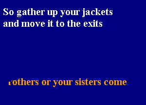 So gather up yom jackets
and move it to the exits

rothers or your sisters come