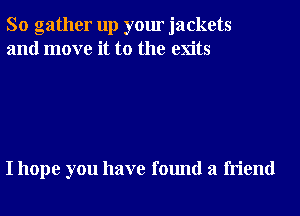 So gather up your jackets
and move it to the exits

I hope you have found a friend