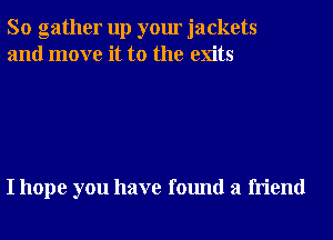 So gather up your jackets
and move it to the exits

I hope you have found a friend