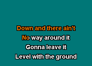 Down and there ain't

No way around it
Gonna leave it
Level with the ground