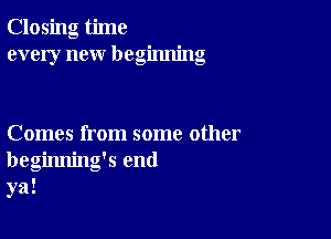 Closing time
every new beginning

Comes from some other
beginning's end
ya!