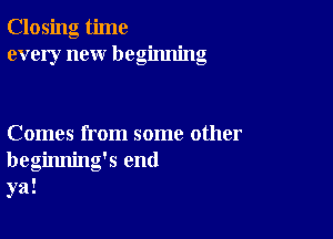 Closing time
every new beginning

Comes from some other
beginning's end
ya!