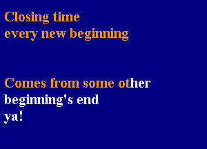 Closing time
every new beginning

Comes from some other
beginning's end
ya!