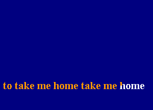 to take me home take me home