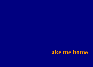 ake me home