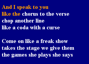 And I speak to you

like the chorus to the verse
chop another line

like a coda With a curse

Come on like a freak show
takes the stage we give them
the games she plays she says