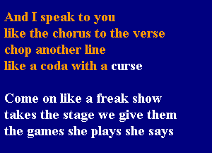 And I speak to you

like the chorus to the verse
chop another line

like a coda With a curse

Come on like a freak show
takes the stage we give them
the games she plays she says