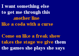 I want something else

to get me through this
another line

like a coda With a curse

Come on like a freak show
takes the stage we give them
the games she plays she says