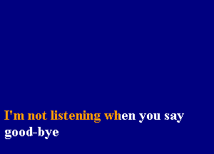 I'm not listening when you say
good-bye