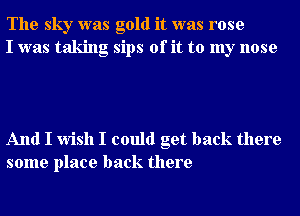 The sky was gold it was rose
I was taking sips of it to my nose

And I wish I could get back there
some place back there