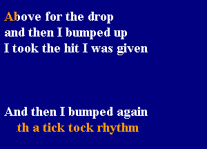 Above for the drop
and then I bumped up
I took the hit I was given

And then I bumped again
th a tick to ck rhythm