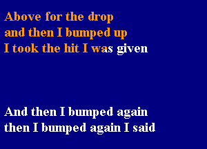 Above for the drop
and then I bumped up
I took the hit I was given

And then I bumped again
then I bumped again I said