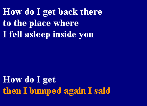 How do I get back there
to the place where
I fell asleep inside you

How do I get
then I bmnped again I said