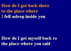 How do I get back there
to the place where
I fell asleep inside you

How do I get myself back to
the place where you said