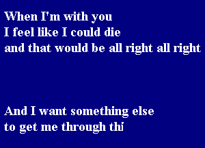When I'm With you
I feel like I could die
and that would be all right all right

And I want something else
to get me through tlu'