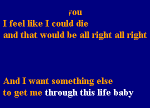 you
I feel like I could die
and that would be all right all right

And I want something else
to get me through this life baby