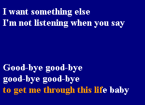 I want something else
I'm not listening when you say

Good-bye good-bye
good-bye good-bye
to get me through this life baby