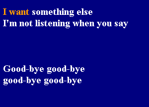 I want something else
I'm not listening when you say

Good-bye good-bye
good-bye good-bye