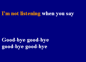 I'm not listening when you say

Good-bye good-bye
good-bye good-bye