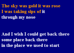 The sky was gold it was rose
I was taking sips of it
through my nose

And I wish I could get back there
some place back there
in the place we used to start