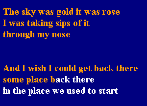 The sky was gold it was rose
I was taking sips of it
through my nose

And I wish I could get back there
some place back there
in the place we used to start