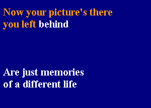 N ow your pictme's there
you left behind

Are just memories
of a different life