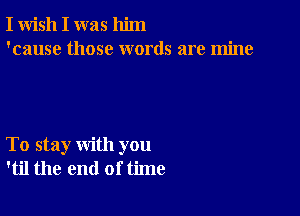 I wish I was him
'cause those words are mine

To stay with you
'til the end of time