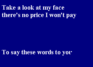 Take a look at my face
there's no price I won't pay

To say these words to yor