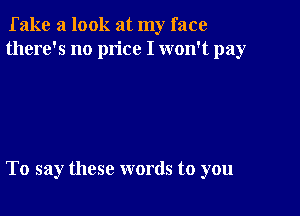 fake a look at my face
there's no price I won't pay

To say these words to you