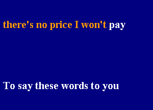 there's no price I won't pay

To say these words to you