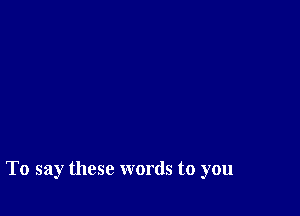 To say these words to you