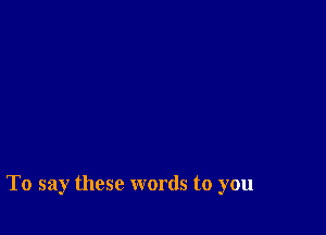 To say these words to you