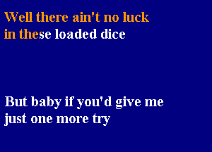 Well there ain't no luck
in these loaded dice

But baby if you'd give me
just one more try