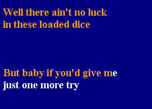 Well there ain't no luck
in these loaded dice

But baby if you'd give me
just one more try