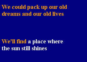 W e could pack up our old
dreams and our old lives

We'll fmd a place where
the sun still shines