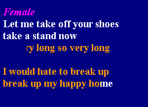 Let me take off yom shoes
take a stand now
ry long so very long

I would hate to break up
break up my happy home