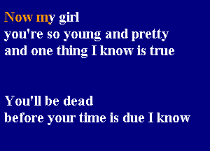 N 0W my girl
you're so young and pretty
and one thing I knowr is true

You'll be dead
before your time is due I knowr