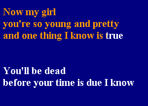 N 0W my girl
you're so young and pretty
and one thing I knowr is true

You'll be dead
before your time is due I knowr