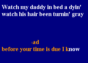 Watch my daddy in bed a dyin'
watch his hair been tumin' gray

tad
before your time is due I knowr