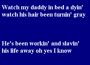 Watch my daddy in bed a dyin'
watch his hair been tumin' gray

He's been workin' and slavin'
his life away 011 yes I knowr